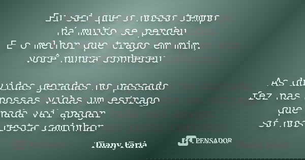 Eu sei que o nosso tempo há muito se perdeu E o melhor que trago em mim, você nunca conheceu As dúvidas geradas no passado fez nas nossas vidas um estrago que n... Frase de Tuany Faria.