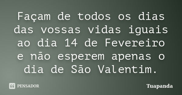 Façam de todos os dias das vossas vidas iguais ao dia 14 de Fevereiro e não esperem apenas o dia de São Valentim.... Frase de Tuapanda.