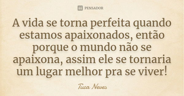 A vida se torna perfeita quando estamos apaixonados, então porque o mundo não se apaixona, assim ele se tornaria um lugar melhor pra se viver!... Frase de Tuca Neves.