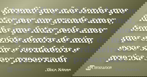 Aprendi que não tenho que lutar por um grande amor, tenho que lutar pelo amor que existe dentro de mim, esse sim é verdadeiro e precisa ser preservado.... Frase de Tuca Neves.