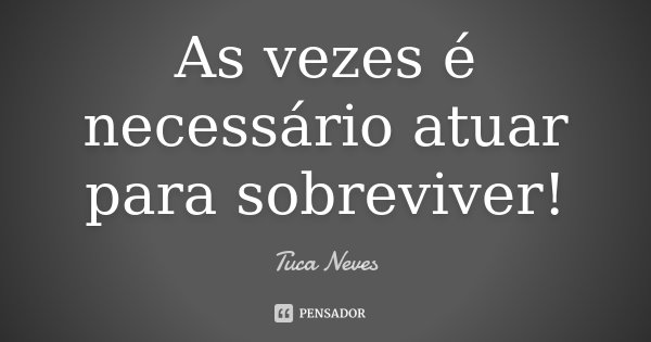 As vezes é necessário atuar para sobreviver!... Frase de Tuca Neves.
