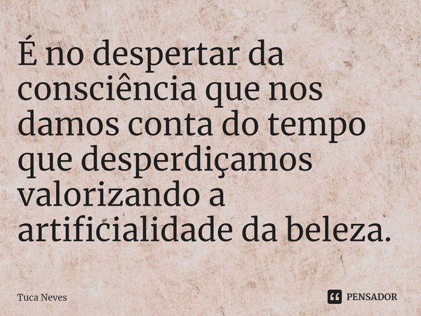 É no despertar da consciência que nos damos conta do tempo que desperdiçamos valorizando ⁠a artificialidade da beleza.... Frase de Tuca Neves.