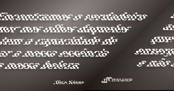 Encontramos o verdadeiro amor nos olhos daqueles que tem a capacidade de enxergar a nossa essência e não a nossa beleza.... Frase de Tuca Neves.