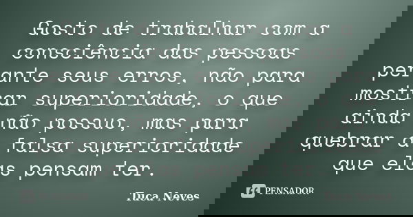 Gosto de trabalhar com a consciência das pessoas perante seus erros, não para mostrar superioridade, o que ainda não possuo, mas para quebrar a falsa superiorid... Frase de Tuca Neves.