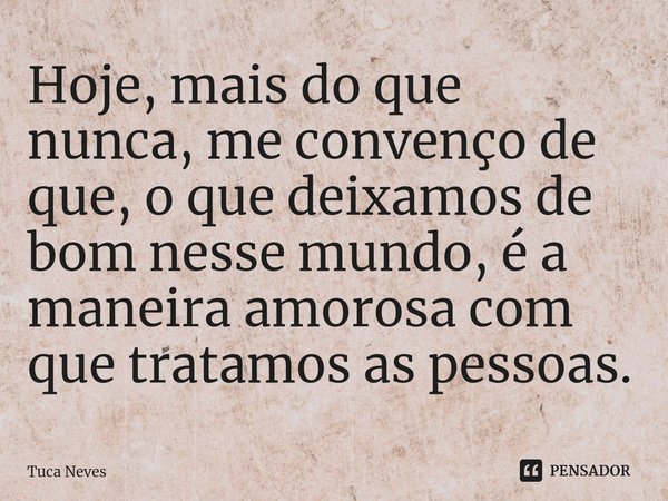 ⁠Hoje, mais do que nunca, me convenço de que, o que deixamos de bom nesse mundo, é a maneira amorosa com que tratamos as pessoas.... Frase de Tuca Neves.