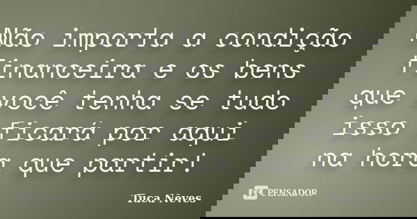 Não importa a condição financeira e os bens que você tenha se tudo isso ficará por aqui na hora que partir!... Frase de Tuca Neves.