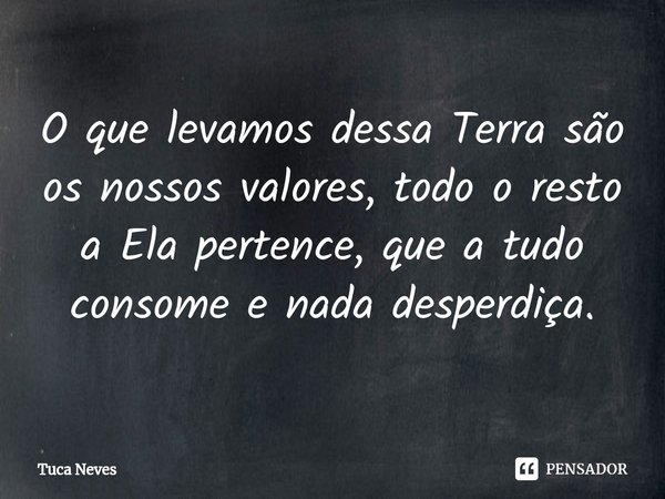 ⁠O que levamos dessa Terra são os nossos valores, todo o resto a Ela pertence, que a tudo consome e nada desperdiça.... Frase de Tuca Neves.