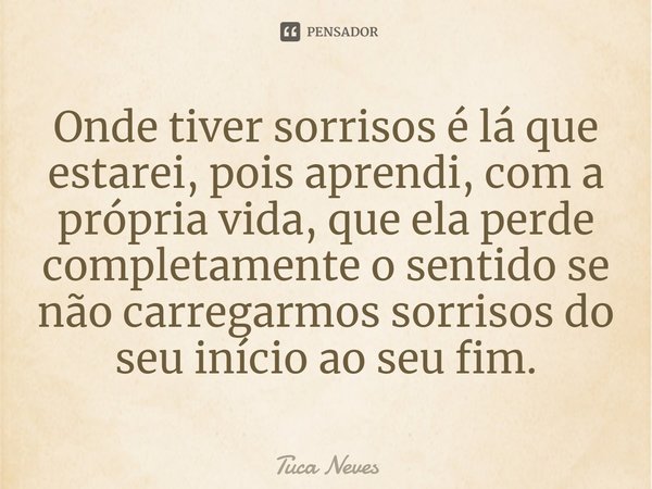 ⁠Onde tiver sorrisos é lá que estarei, pois aprendi, com a própria vida, que ela perde completamente o sentido se não carregarmos sorrisos do seu início ao seu ... Frase de Tuca Neves.