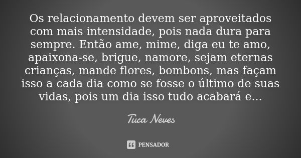 Os relacionamento devem ser aproveitados com mais intensidade, pois nada dura para sempre. Então ame, mime, diga eu te amo, apaixona-se, brigue, namore, sejam e... Frase de Tuca Neves.