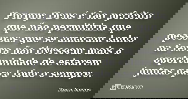 Porque Deus é tão perfeito que não permitiria que pessoas que se amaram tanto na terra não tivessem mais a oportunidade de estarem juntas para todo o sempre.... Frase de Tuca Neves.