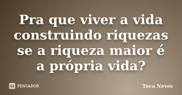 Pra que viver a vida construindo riquezas se a riqueza maior é a própria vida?... Frase de Tuca Neves.