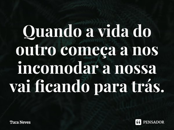 ⁠Quando a vida do outro começa a nos incomodar a nossa vai ficando para trás.... Frase de Tuca Neves.