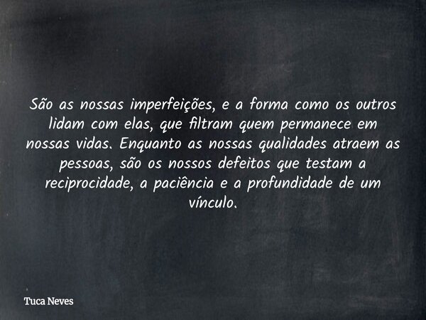São as nossas imperfeições, e a forma como os outros lidam com elas, que filtram quem permanece em nossas vidas. Enquanto as nossas qualidades atraem as pessoas... Frase de Tuca Neves.