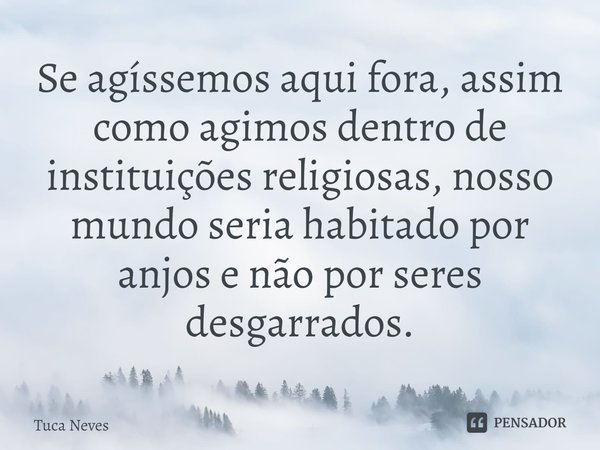 Se agíssemos aqui fora, assim como agimos dentro de instituições religiosas, nosso mundo seria habitado por anjos e não por seres desgarrados.⁠... Frase de Tuca Neves.