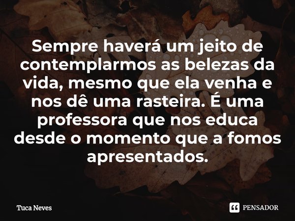 ⁠Sempre haverá um jeito de contemplarmos as belezas da vida, mesmo que ela venha e nos dê uma rasteira. É uma professora que nos educa desde o momento que a fom... Frase de Tuca Neves.