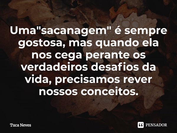 ⁠Uma "sacanagem" é sempre gostosa, mas quando ela nos cega perante os verdadeiros desafios da vida, precisamos rever nossos conceitos.... Frase de Tuca Neves.