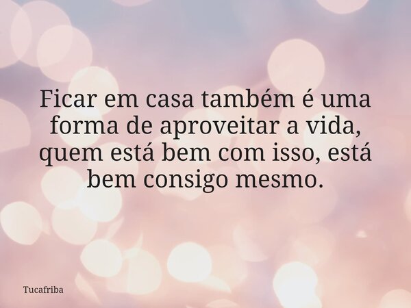 Ficar em casa também é uma forma de aproveitar a vida, quem está bem com isso, está bem consigo mesmo.... Frase de tucafriba.