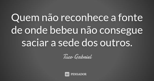 Quem não reconhece a fonte de onde bebeu não consegue saciar a sede dos outros.... Frase de Tuco Gabriel.