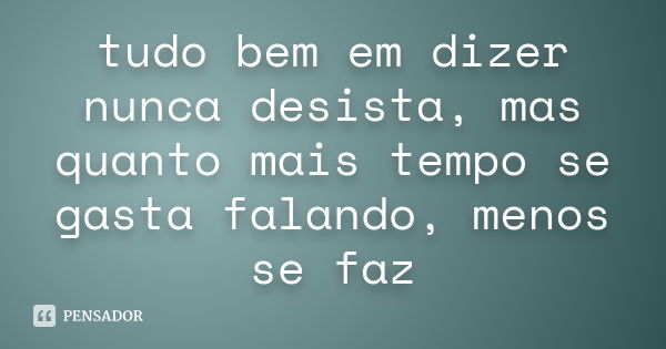 tudo bem em dizer nunca desista, mas quanto mais tempo se gasta falando, menos se faz