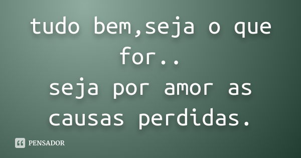 tudo bem,seja o que for.. seja por amor as causas perdidas.