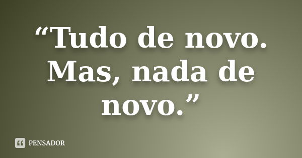 “Tudo de novo. Mas, nada de novo.”... Frase de Anônimo.