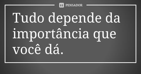 Tudo depende da importância que você dá.