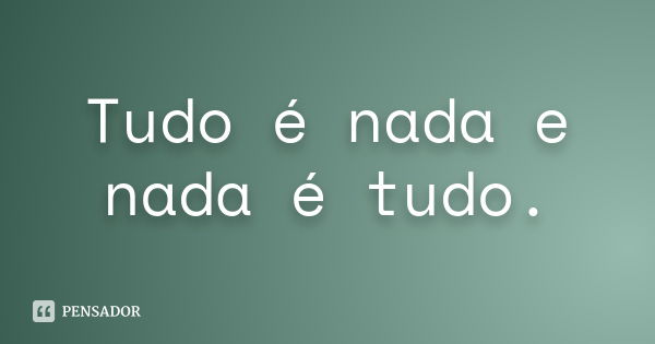 Tudo é nada e nada é tudo.