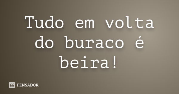 Tudo em volta do buraco é beira!