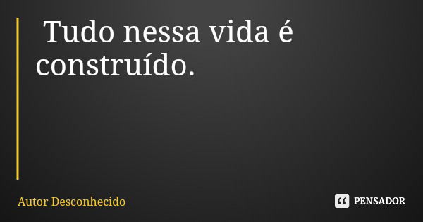 Tudo nessa vida é construído.... Frase de Autor Desconhecido.