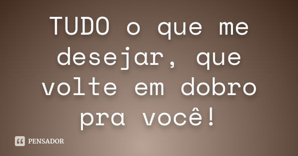 TUDO o que me desejar, que volte em dobro pra você!