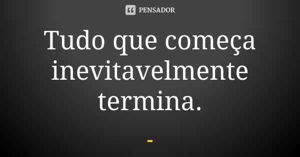 Tudo que começa inevitavelmente termina.