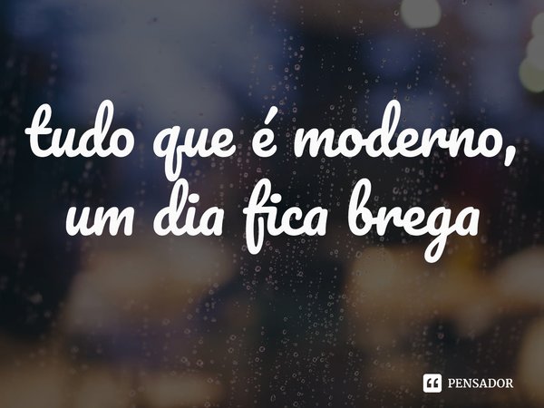 ⁠tudo que é moderno, um dia fica brega