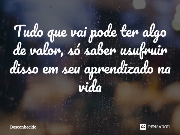 ⁠Tudo que vai pode ter algo de valor, só saber usufruir disso em seu aprendizado na vida