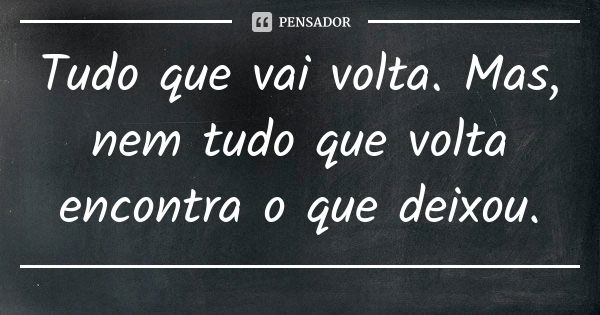 Tudo que vai volta. Mas, nem tudo que volta encontra o que deixou.