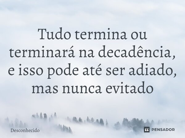 Tudo termina ou terminará na decadência, e isso pode até ser adiado, mas nunca evitado⁠