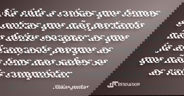 Na vida a coisas que temos e outras que não,portanto não deixe escapar as que ja alcançaste porque as que não tens nao sabes se as vais conquistar.... Frase de Tukas guitar.
