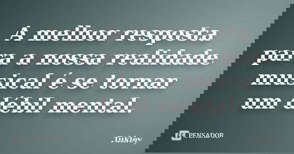 A melhor resposta para a nossa realidade musical é se tornar um débil mental.... Frase de Tukley.