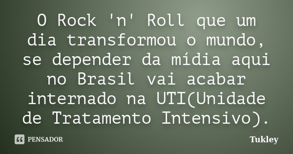 O Rock 'n' Roll que um dia transformou o mundo, se depender da mídia aqui no Brasil vai acabar internado na UTI(Unidade de Tratamento Intensivo).... Frase de Tukley.