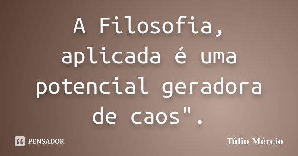 A Filosofia, aplicada é uma potencial geradora de caos".... Frase de Túlio Mércio.