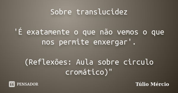 Sobre translucidez 'É exatamente o que não vemos o que nos permite enxergar'. (Reflexões: Aula sobre circulo cromático)"... Frase de Túlio Mércio.