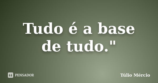 Tudo é a base de tudo."... Frase de Túlio Mércio.