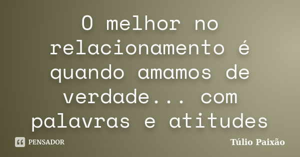 O melhor no relacionamento é quando amamos de verdade... com palavras e atitudes... Frase de Túlio Paixão.