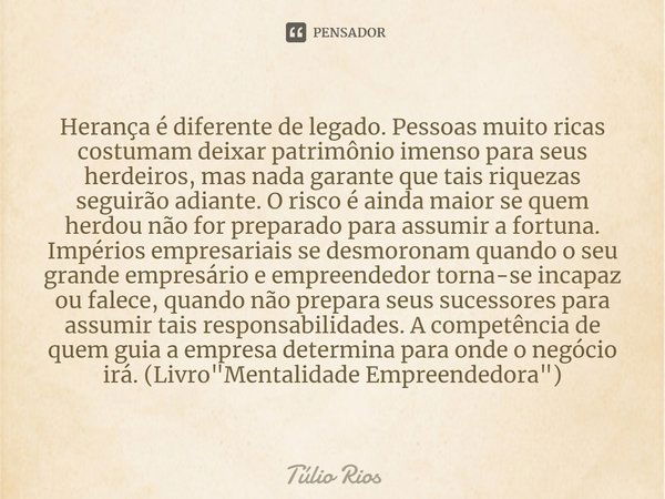 ⁠Herança é diferente de legado. Pessoas muito ricas costumam deixar patrimônio imenso para seus herdeiros, mas nada garante que tais riquezas seguirão adiante. ... Frase de Túlio Rios.