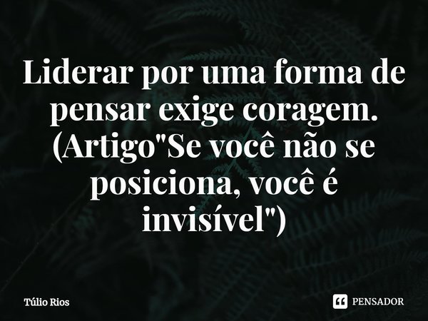 ⁠Liderar por uma forma de pensar exige coragem. (Artigo "Se você não se posiciona, você é invisível")... Frase de Túlio Rios.