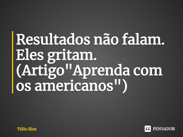 ⁠Resultados não falam. Eles gritam. (Artigo "Aprenda com os americanos")... Frase de Túlio Rios.