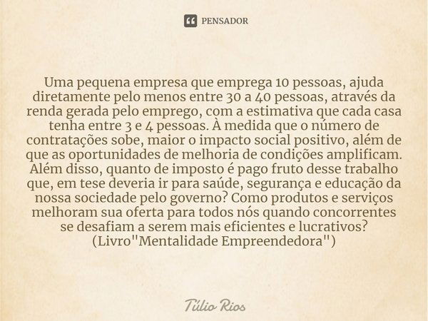 ⁠Uma pequena empresa que emprega 10 pessoas, ajuda diretamente pelo menos entre 30 a 40 pessoas, através da renda gerada pelo emprego, com a estimativa que cada... Frase de Túlio Rios.