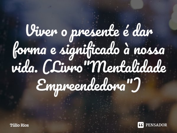 ⁠Viver o presente é dar forma e significado à nossa vida. (Livro "Mentalidade Empreendedora")... Frase de Túlio Rios.
