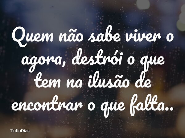 Quem não sabe viver o agora, destrói o que tem na ilusão de encontrar o que falta..... Frase de TulioDias.