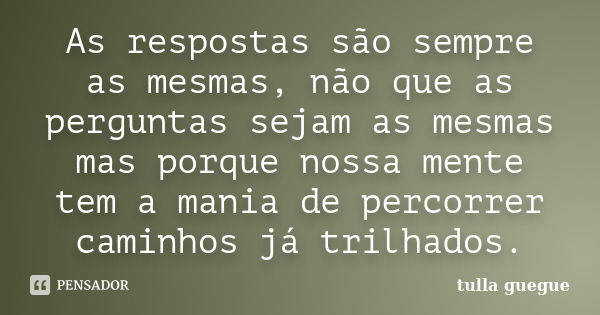 As respostas são sempre as mesmas, não que as perguntas sejam as mesmas mas porque nossa mente tem a mania de percorrer caminhos já trilhados.... Frase de tulla guegue.