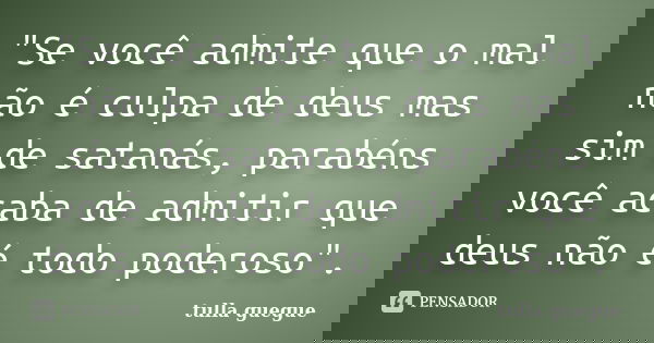 "Se você admite que o mal não é culpa de deus mas sim de satanás, parabéns você acaba de admitir que deus não é todo poderoso".... Frase de tulla guegue.